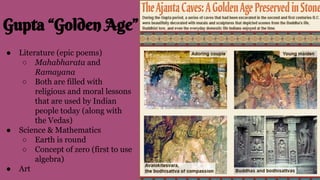 Gupta “Golden Age”
● Literature (epic poems)
○ Mahabharata and
Ramayana
○ Both are filled with
religious and moral lessons
that are used by Indian
people today (along with
the Vedas)
● Science & Mathematics
○ Earth is round
○ Concept of zero (first to use
algebra)
● Art
 