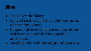 Zhou
● Took over the Shang
● Longest lasting dynasty in Chinese history
(almost 800 years)
● Emperor divided kingdom into territories
which were controlled by appointed
aristocrats
● Justified rule with Mandate of Heaven
 
