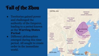 Fall of the Zhou
● Territories gained power
and challenged the
authority of the Emperor,
leading to a period known
as the Warring States
Period
● Different philosophies
emerged during this time
period. All sought to create
order in the immediate
world.
 