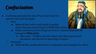 Confucianism
● Confucius promoted the Dao (Way) which had two
aspects: duty and humanity
○ Duty
■ Believed that order would exist in society
when everyone worked hard to fulfill their duties
■ Ethics centered around doing your duty in relationships and the
concept of filial piety
● filial piety - Children should respect and obey parents and
ancestors, who should be deserving of respect.
○ Humanity
■ Believed that people should have compassion and empathy for others
 