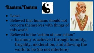 Daoism/Taoism
● Laozi
● Believed that humans should not
concern themselves with things of
this world
● Believed in the “action of non-action”
○ harmony is achieved through humility,
frugality, moderation, and allowing the
world to be (do not interfere)
 
