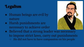 Legalism
● Human beings are evil by
nature
● Harsh punishments are
necessary to achieve order
● Believed that a strong leader was necessary
to impose strict laws, carry out punishments
○ He did not have to have compassion on his people
 