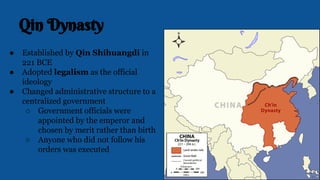 Qin Dynasty
● Established by Qin Shihuangdi in
221 BCE
● Adopted legalism as the official
ideology
● Changed administrative structure to a
centralized government
○ Government officials were
appointed by the emperor and
chosen by merit rather than birth
○ Anyone who did not follow his
orders was executed
 
