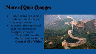 More of Qin’s Changes
● Unified China by building
roads and establishing a
common currency
● Expanded the empire and
built walls to keep out
Xiongnu invaders
○ These walls would be
the foundations for the
Great Wall of China
 