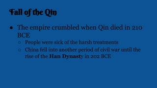 Fall of the Qin
● The empire crumbled when Qin died in 210
BCE
○ People were sick of the harsh treatments
○ China fell into another period of civil war until the
rise of the Han Dynasty in 202 BCE
 