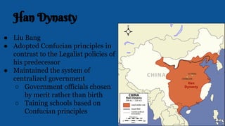 Han Dynasty
● Liu Bang
● Adopted Confucian principles in
contrast to the Legalist policies of
his predecessor
● Maintained the system of
centralized government
○ Government officials chosen
by merit rather than birth
○ Taining schools based on
Confucian principles
 