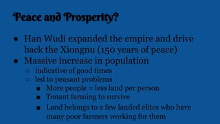 Peace and Prosperity?
● Han Wudi expanded the empire and drive
back the Xiongnu (150 years of peace)
● Massive increase in population
○ indicative of good times
○ led to peasant problems
■ More people = less land per person
■ Tenant farming to survive
■ Land belongs to a few landed elites who have
many poor farmers working for them
 