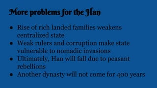 More problems for the Han
● Rise of rich landed families weakens
centralized state
● Weak rulers and corruption make state
vulnerable to nomadic invasions
● Ultimately, Han will fall due to peasant
rebellions
● Another dynasty will not come for 400 years
 