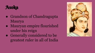 Asoka
● Grandson of Chandragupta
Maurya
● Mauryan empire flourished
under his reign
● Generally considered to be
greatest ruler in all of India
 