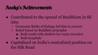 Asoka’s Achievements
● Contributed to the spread of Buddhism in SE
Asia
○ Gruesome Battle of Kalinga led him to convert
○ Ruled based on Buddhist principles
■ Built roads with shelters for weary travelers
■ Built hospitals
● Capitalized on India’s centralized position on
the Silk Road
 