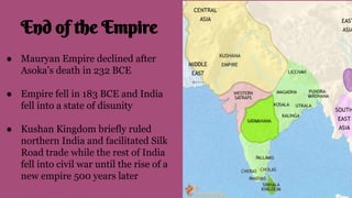 End of the Empire
● Mauryan Empire declined after
Asoka’s death in 232 BCE
● Empire fell in 183 BCE and India
fell into a state of disunity
● Kushan Kingdom briefly ruled
northern India and facilitated Silk
Road trade while the rest of India
fell into civil war until the rise of a
new empire 500 years later
 