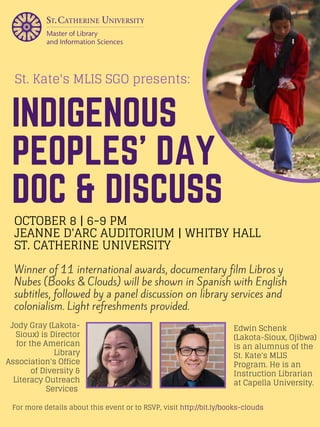 INDIGENOUS
PEOPLES' DAY
DOC & DISCUSS
Winner of 11 international awards, documentary film Libros y
Nubes (Books & Clouds) will be shown in Spanish with English
subtitles, followed by a panel discussion on library services and
colonialism. Light refreshments provided.
OCTOBER 8 | 6-9 PM
JEANNE D'ARC AUDITORIUM | WHITBY HALL
ST. CATHERINE UNIVERSITY
For more details about this event or to RSVP, visit http://bit.ly/books-clouds
St. Kate's MLIS SGO presents:
Jody Gray (Lakota-
Sioux) is Director
for the American
Library
Association's Office
of Diversity &
Literacy Outreach
Services 
Edwin Schenk
(Lakota-Sioux, Ojibwa)
is an alumnus of the
St. Kate's MLIS
Program. He is an
Instruction Librarian
at Capella University.
 