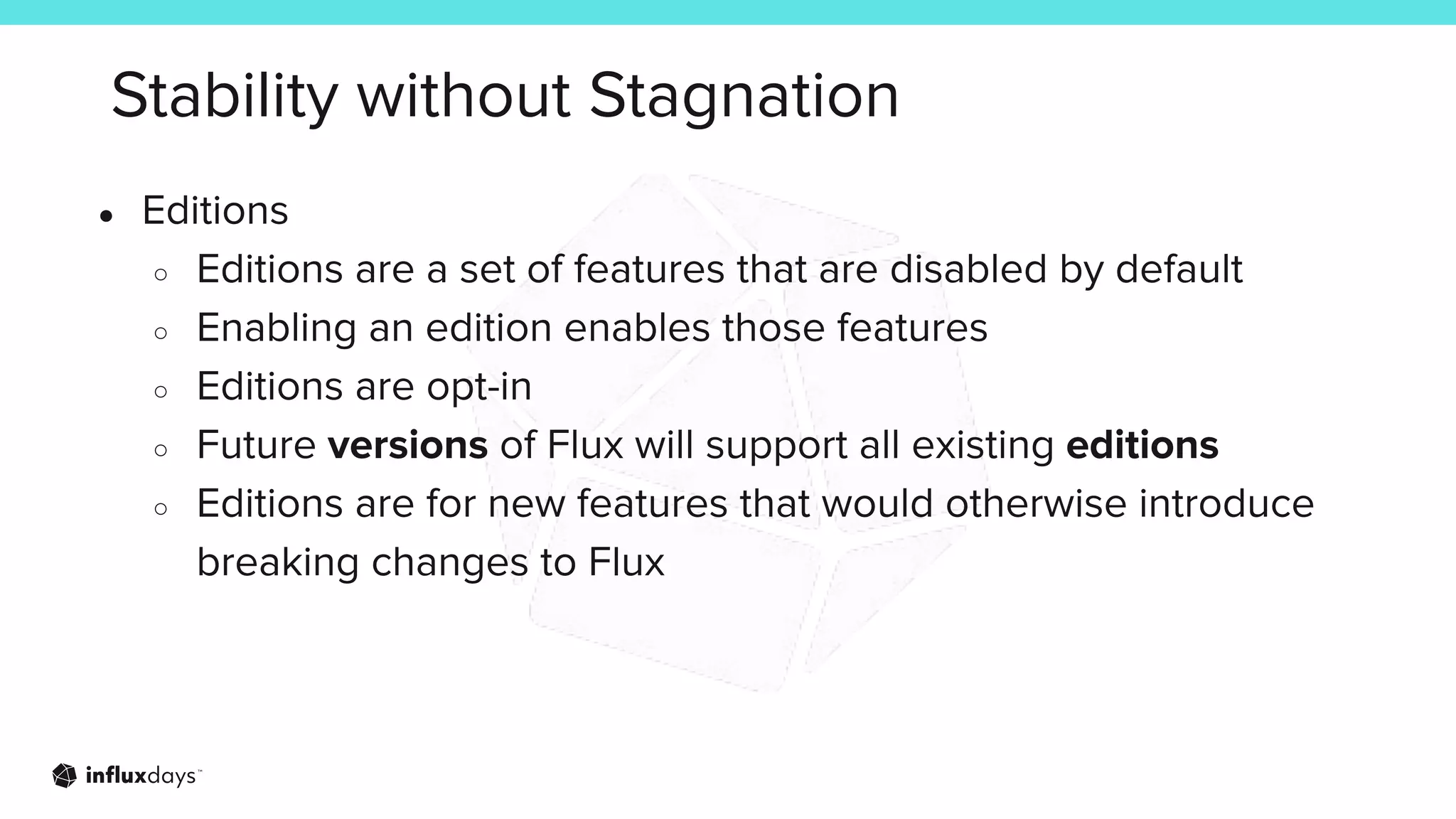 Stability without Stagnation
● Editions
○ Editions are a set of features that are disabled by default
○ Enabling an edition enables those features
○ Editions are opt-in
○ Future versions of Flux will support all existing editions
○ Editions are for new features that would otherwise introduce
breaking changes to Flux
 