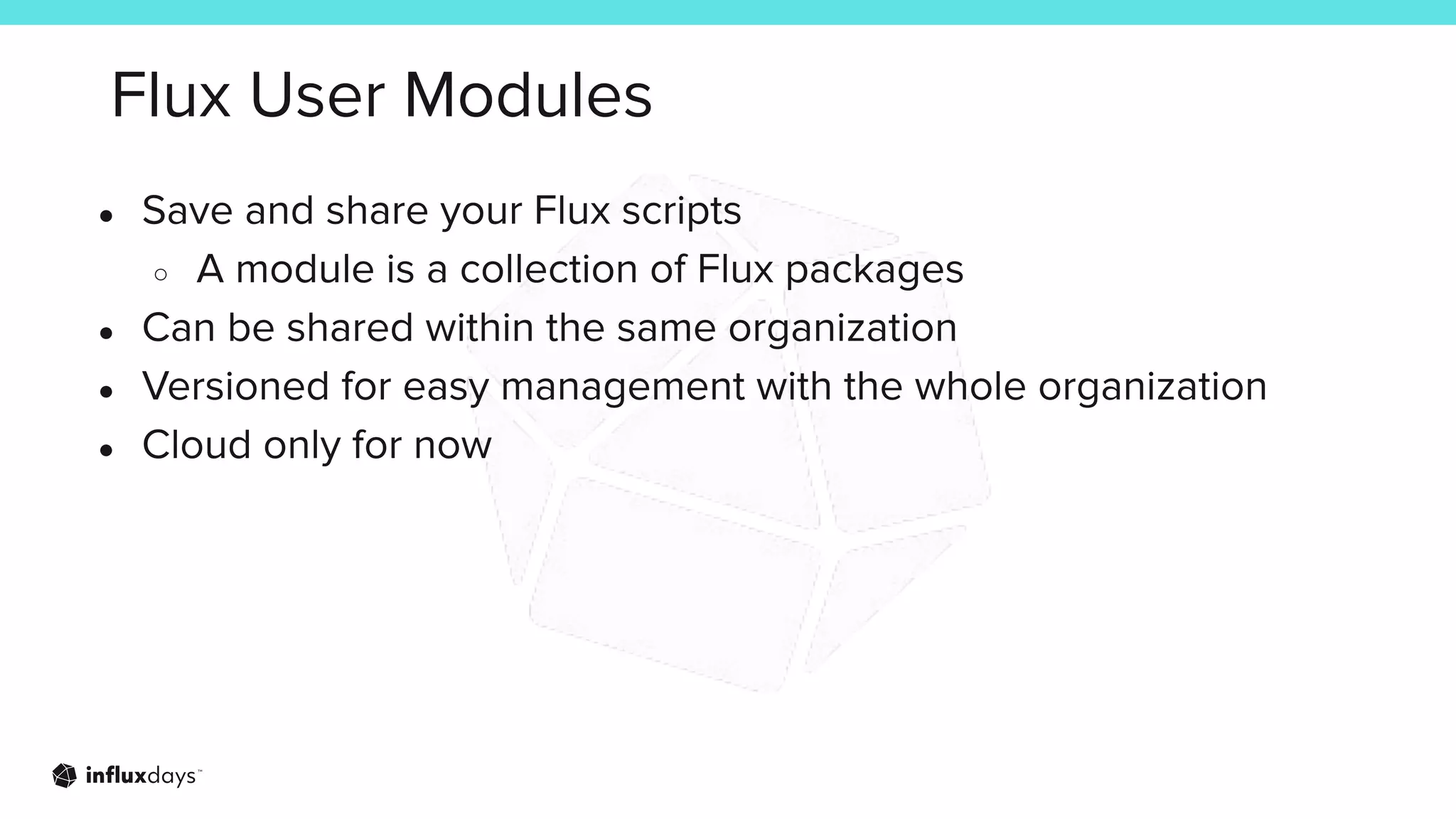 Flux User Modules
● Save and share your Flux scripts
○ A module is a collection of Flux packages
● Can be shared within the same organization
● Versioned for easy management with the whole organization
● Cloud only for now
 