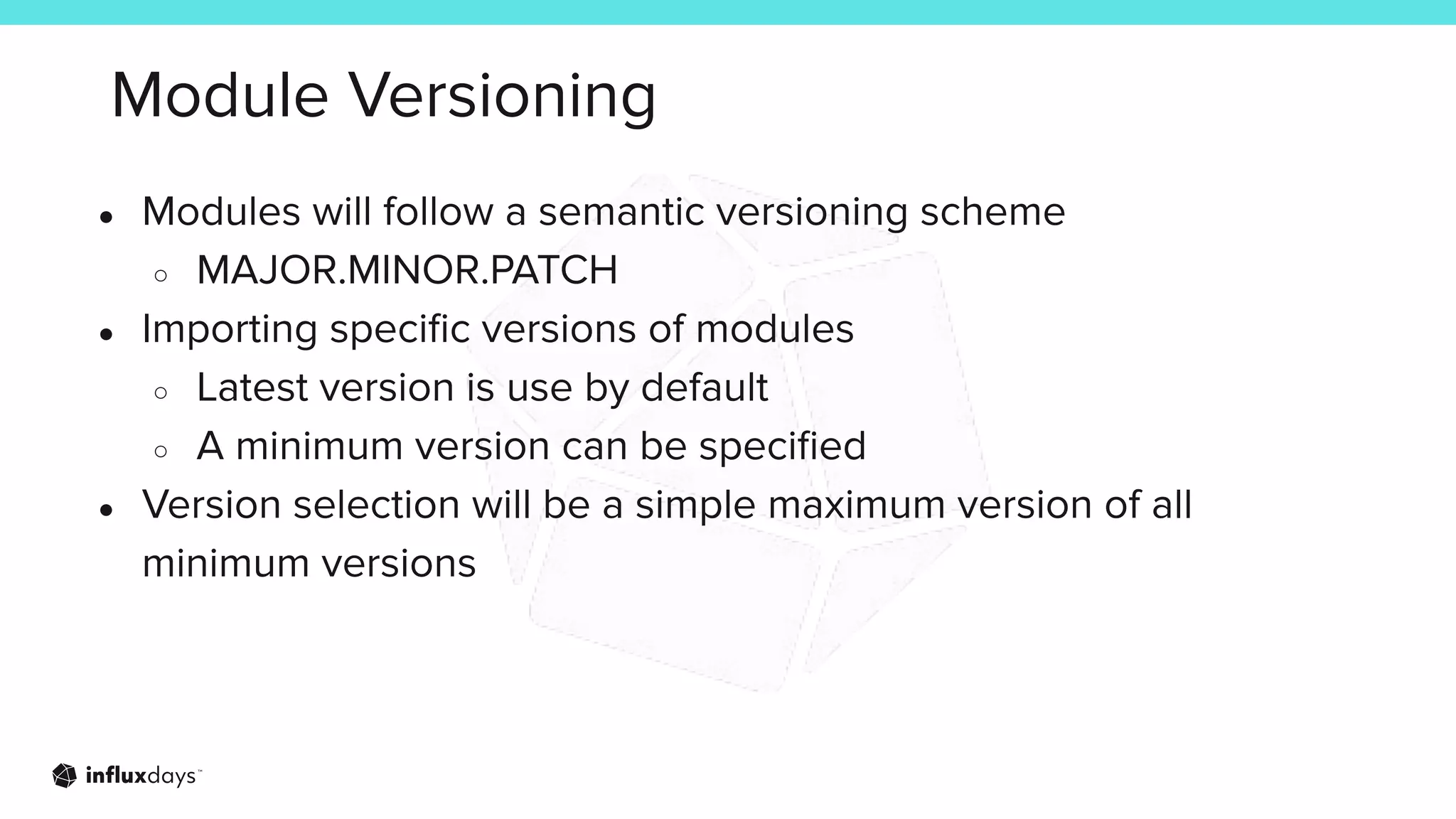Module Versioning
● Modules will follow a semantic versioning scheme
○ MAJOR.MINOR.PATCH
● Importing speciﬁc versions of modules
○ Latest version is use by default
○ A minimum version can be speciﬁed
● Version selection will be a simple maximum version of all
minimum versions
 