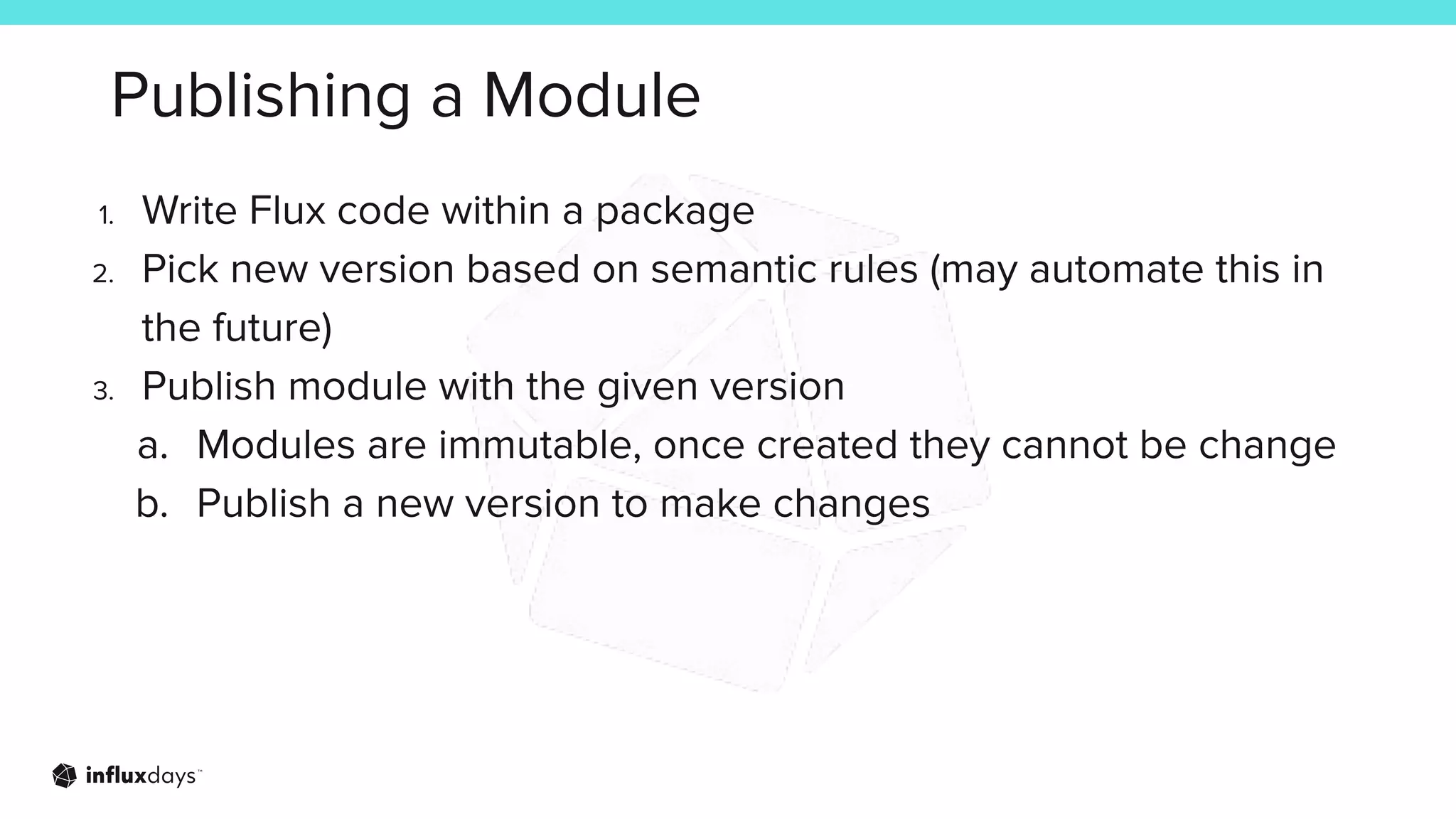 Publishing a Module
1. Write Flux code within a package
2. Pick new version based on semantic rules (may automate this in
the future)
3. Publish module with the given version
a. Modules are immutable, once created they cannot be change
b. Publish a new version to make changes
 
