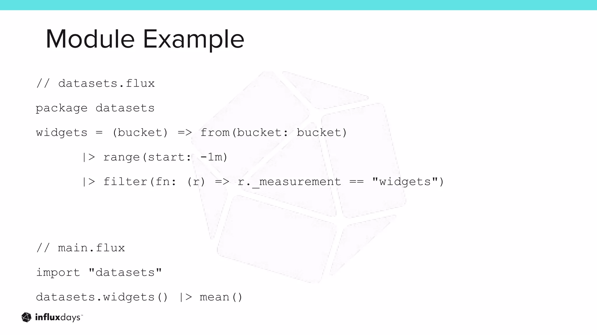 Module Example
// datasets.flux
package datasets
widgets = (bucket) => from(bucket: bucket)
|> range(start: -1m)
|> filter(fn: (r) => r._measurement == "widgets")
// main.flux
import "datasets"
datasets.widgets() |> mean()
 