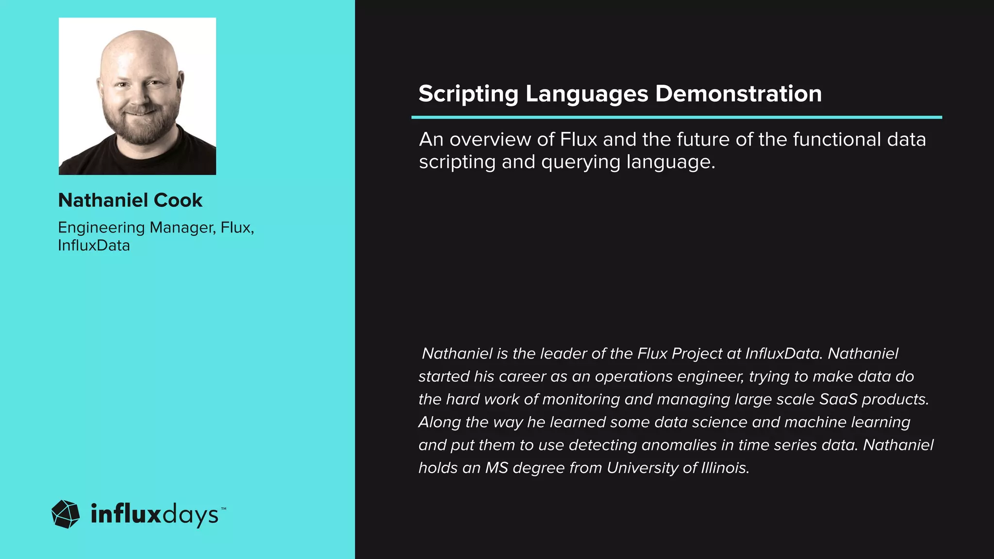 An overview of Flux and the future of the functional data
scripting and querying language.
Nathaniel Cook
Engineering Manager, Flux,
InﬂuxData
Nathaniel is the leader of the Flux Project at InﬂuxData. Nathaniel
started his career as an operations engineer, trying to make data do
the hard work of monitoring and managing large scale SaaS products.
Along the way he learned some data science and machine learning
and put them to use detecting anomalies in time series data. Nathaniel
holds an MS degree from University of Illinois.
Scripting Languages Demonstration
 