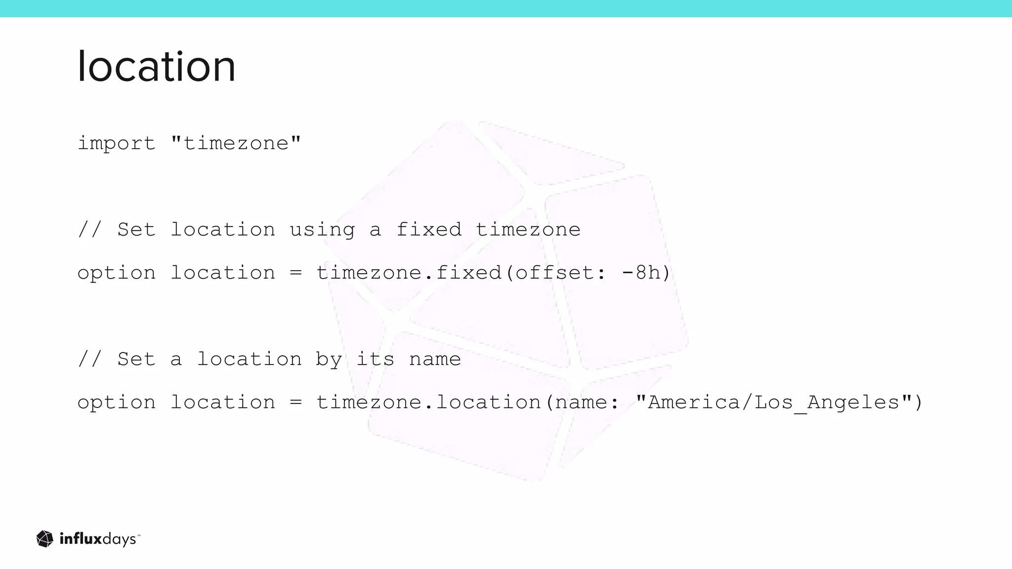location
import "timezone"
// Set location using a fixed timezone
option location = timezone.fixed(offset: -8h)
// Set a location by its name
option location = timezone.location(name: "America/Los_Angeles")
 