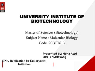 DNA Replication In Eukaryotes:
Initiation
UNIVERSITY INSTITUTE OF
BIOTECHNOLOGY
Master of Sciences (Biotechnology)
Subject Name : Molecular Biology
Code :20BTT613
Presented by: Neha Attri
UID : 20MBT1089
 
