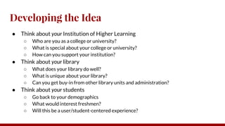 Developing the Idea
● Think about your Institution of Higher Learning
○ Who are you as a college or university?
○ What is special about your college or university?
○ How can you support your institution?
● Think about your library
○ What does your library do well?
○ What is unique about your library?
○ Can you get buy-in from other library units and administration?
● Think about your students
○ Go back to your demographics
○ What would interest freshmen?
○ Will this be a user/student-centered experience?
 
