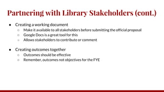 Partnering with Library Stakeholders (cont.)
● Creating a working document
○ Make it available to all stakeholders before submitting the official proposal
○ Google Docs is a great tool for this
○ Allows stakeholders to contribute or comment
● Creating outcomes together
○ Outcomes should be effective
○ Remember, outcomes not objectives for the FYE
 