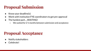Proposal Submission
● Know your deadline(s)
● Work with institution FYE coordinators to get pre-approval
● The hardest part….WAITING!
○ We waited for 2 ½ months between submission and acceptance
Proposal Acceptance
● Notify stakeholders
● Celebrate!
 