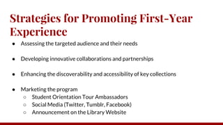 Strategies for Promoting First-Year
Experience
● Assessing the targeted audience and their needs
● Developing innovative collaborations and partnerships
● Enhancing the discoverability and accessibility of key collections
● Marketing the program
○ Student Orientation Tour Ambassadors
○ Social Media (Twitter, Tumblr, Facebook)
○ Announcement on the Library Website
 