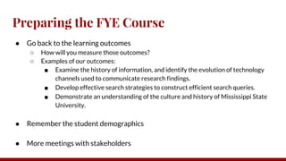 Preparing the FYE Course
● Go back to the learning outcomes
○ How will you measure those outcomes?
○ Examples of our outcomes:
■ Examine the history of information, and identify the evolution of technology
channels used to communicate research findings.
■ Develop effective search strategies to construct efficient search queries.
■ Demonstrate an understanding of the culture and history of Mississippi State
University.
● Remember the student demographics
● More meetings with stakeholders
 