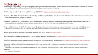 ReferencesChism Schmidt, L., & Graziano, J. (Eds). (2016). Building synergy for high-impact educational initiatives: First-year seminars and learning communities. Columbia, SC: University
of South Carolina, National Resource Center for The First-Year Experience and Students in Transition.
First-Year Experience Cover [Online image]. Retrieved April 28, 2017 from http://www.ctl.msstate.edu/files/fye_cover.jpg
Hardesty, L. (Ed.). (2007). The role of the library in the first college year (Monograph No. 45). Columbia, SC: University of South Carolina, National Resource Center for The
First-Year Experience and Students in Transition.
Jehangir, R. R., Stebleton, M. J., & Deenanath, V. (2015). An exploration of intersecting identities of first-generation, low-income college students (research Report No. 5).
Columbia, SC: University of South Carolina, National Resource Center for The First-Year Experience and Students in Transition.
Keup, J. R., & Petschauer, J. W. (2011). The first-year seminar: Designing, implementing, and assessing courses to support student learning and success: Vol. 1. Designing and
administering the course. Columbia, SC: University of South Carolina, National Resource Center for The First-Year Experience and Students in Transition.
Maynor, N. (2010). Library decoration [Online image]. Retrieved April 25, 2017 from https://goo.gl/PNgNNL
MSU Center for Teaching and Learning (MSU CTL). (2017). First-year experience. Retrieved from http://www.ctl.msstate.edu/programsandservices/fye/
MSU Office of Institutional Research and Effectiveness (MSU IR). (2017). First-time freshmen. Retrieved from: http://www.ir.msstate.edu/first_time_freshmen.htm
Saunder, D. F., & Romm, J. (2008). An historical perspective on first-year seminars. In B. F. Tobolowsky & Associates, 2006 National Survey of First-Year Seminars:
Continuing
innovations in the collegiate curriculum (Monograph No. 51, pg. 1-3). Columbia, SC: University of South Carolina, National Resource Center for The First-Year
Experience
and Students in Transition.
 