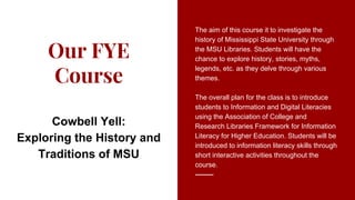 Our FYE
Course
The aim of this course it to investigate the
history of Mississippi State University through
the MSU Libraries. Students will have the
chance to explore history, stories, myths,
legends, etc. as they delve through various
themes.
The overall plan for the class is to introduce
students to Information and Digital Literacies
using the Association of College and
Research Libraries Framework for Information
Literacy for Higher Education. Students will be
introduced to information literacy skills through
short interactive activities throughout the
course.
Cowbell Yell:
Exploring the History and
Traditions of MSU
 