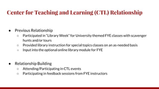 Center for Teaching and Learning (CTL) Relationship
● Previous Relationship
○ Participated in “Library Week” for University themed FYE classes with scavenger
hunts and/or tours
○ Provided library instruction for special topics classes on an as-needed basis
○ Input into the optional online library module for FYE
● Relationship Building
○ Attending/Participating in CTL events
○ Participating in feedback sessions from FYE instructors
 