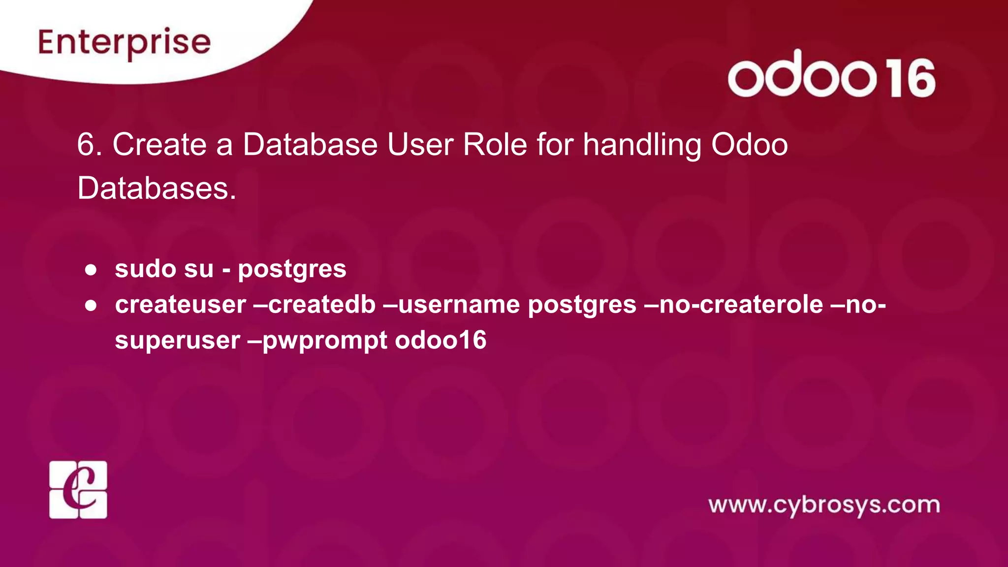 6. Create a Database User Role for handling Odoo
Databases.
● sudo su - postgres
● createuser –createdb –username postgres –no-createrole –no-
superuser –pwprompt odoo16
 
