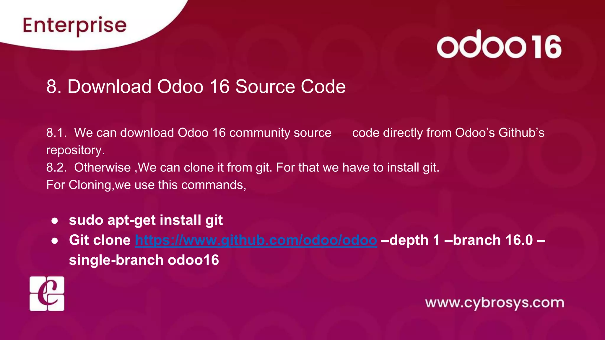8. Download Odoo 16 Source Code
8.1. We can download Odoo 16 community source code directly from Odoo’s Github’s
repository.
8.2. Otherwise ,We can clone it from git. For that we have to install git.
For Cloning,we use this commands,
● sudo apt-get install git
● Git clone https://www.github.com/odoo/odoo –depth 1 –branch 16.0 –
single-branch odoo16
 