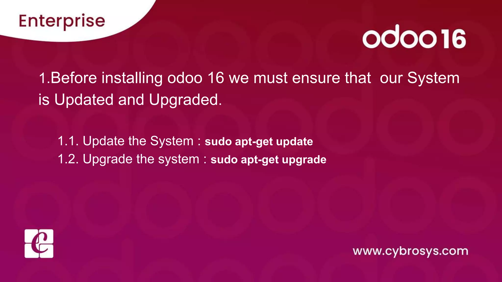 1.Before installing odoo 16 we must ensure that our System
is Updated and Upgraded.
1.1. Update the System : sudo apt-get update
1.2. Upgrade the system : sudo apt-get upgrade
 
