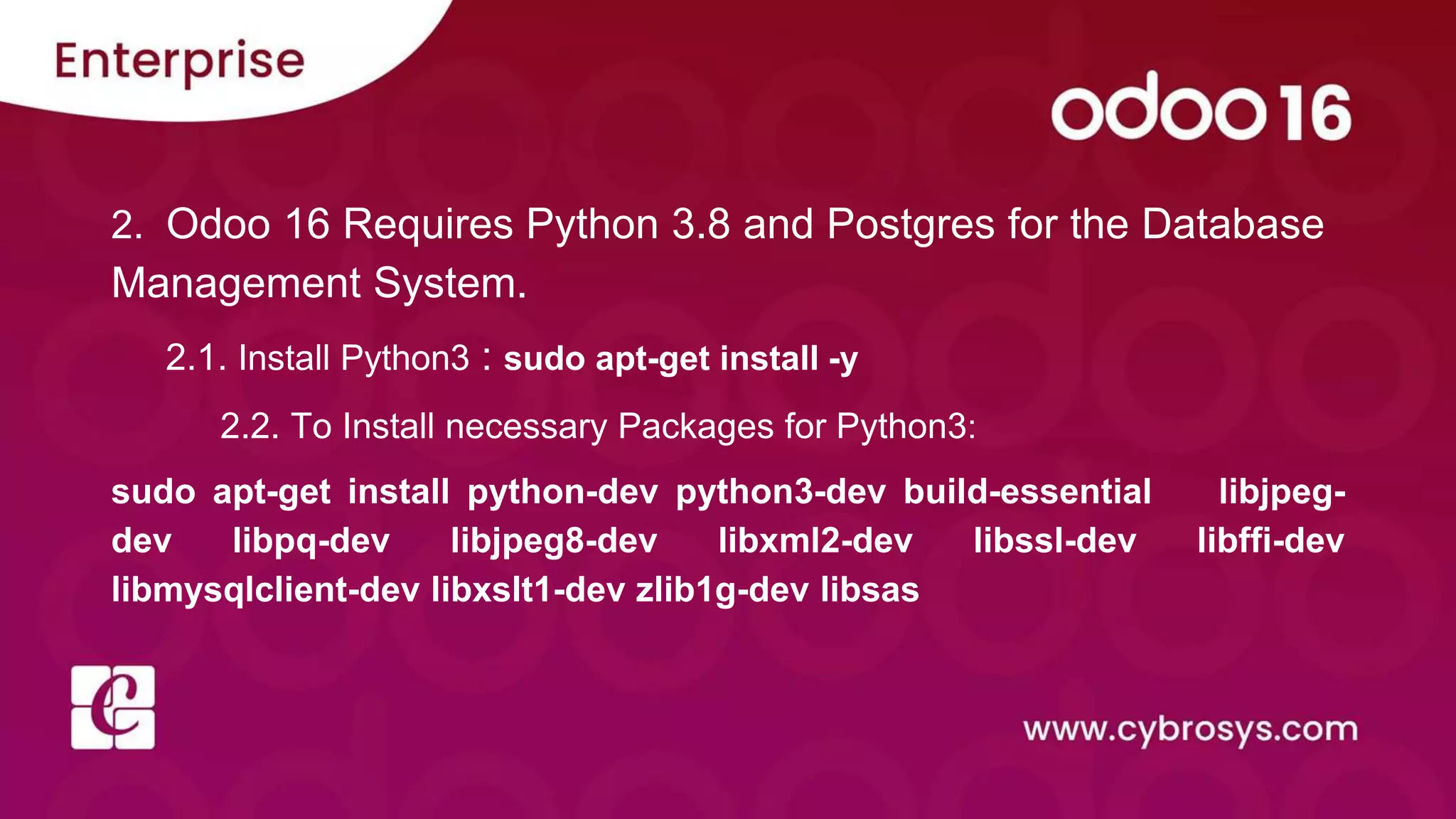 2. Odoo 16 Requires Python 3.8 and Postgres for the Database
Management System.
2.1. Install Python3 : sudo apt-get install -y
2.2. To Install necessary Packages for Python3:
sudo apt-get install python-dev python3-dev build-essential libjpeg-
dev libpq-dev libjpeg8-dev libxml2-dev libssl-dev libffi-dev
libmysqlclient-dev libxslt1-dev zlib1g-dev libsas
 
