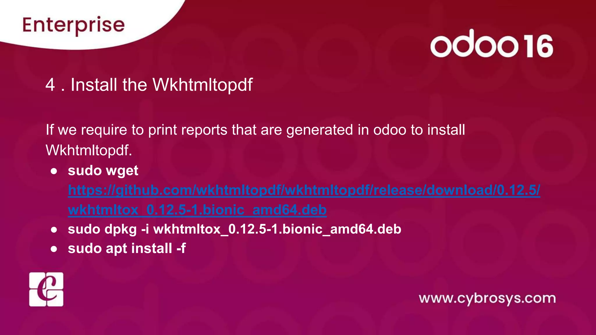4 . Install the Wkhtmltopdf
If we require to print reports that are generated in odoo to install
Wkhtmltopdf.
● sudo wget
https://github.com/wkhtmltopdf/wkhtmltopdf/release/download/0.12.5/
wkhtmltox_0.12.5-1.bionic_amd64.deb
● sudo dpkg -i wkhtmltox_0.12.5-1.bionic_amd64.deb
● sudo apt install -f
 