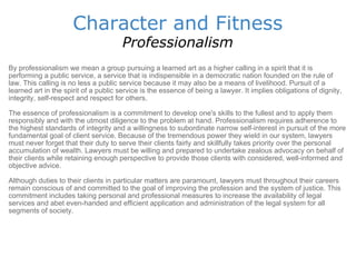 Character and Fitness Professionalism By professionalism we mean a group pursuing a learned art as a higher calling in a spirit that it is performing a public service, a service that is indispensible in a democratic nation founded on the rule of law. This calling is no less a public service because it may also be a means of livelihood. Pursuit of a learned art in the spirit of a public service is the essence of being a lawyer. It implies obligations of dignity, integrity, self-respect and respect for others.  The essence of professionalism is a commitment to develop one's skills to the fullest and to apply them responsibly and with the utmost diligence to the problem at hand. Professionalism requires adherence to the highest standards of integrity and a willingness to subordinate narrow self-interest in pursuit of the more fundamental goal of client service. Because of the tremendous power they wield in our system, lawyers must never forget that their duty to serve their clients fairly and skillfully takes priority over the personal accumulation of wealth. Lawyers must be willing and prepared to undertake zealous advocacy on behalf of their clients while retaining enough perspective to provide those clients with considered, well-informed and objective advice.  Although duties to their clients in particular matters are paramount, lawyers must throughout their careers remain conscious of and committed to the goal of improving the profession and the system of justice. This commitment includes taking personal and professional measures to increase the availability of legal services and abet even-handed and efficient application and administration of the legal system for all segments of society.  