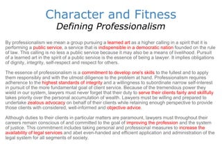 Character and Fitness Defining Professionalism By professionalism we mean a group pursuing a   learned art   as a higher calling in a spirit that it is performing a  public service , a service that is  indispensible in a democratic nation  founded on the rule of law. This calling is no less a public service because it may also be a means of livelihood. Pursuit of a learned art in the spirit of a public service is the essence of being a lawyer. It implies obligations of dignity, integrity, self-respect and respect for others.  The essence of professionalism is a  commitment to develop one's skills  to the fullest and to apply them responsibly and with the utmost diligence to the problem at hand. Professionalism requires adherence to the  highest standards of integrity  and a willingness to subordinate narrow self-interest in pursuit of the more fundamental goal of client service. Because of the tremendous power they wield in our system, lawyers must never forget that their duty to  serve their clients fairly and skillfully  takes priority over the personal accumulation of wealth. Lawyers must be willing and prepared to undertake  zealous advocacy  on behalf of their clients while retaining enough perspective to provide those clients with considered, well-informed and  objective advice .  Although duties to their clients in particular matters are paramount, lawyers must throughout their careers remain conscious of and committed to the goal of  improving the profession  and the system of justice. This commitment includes taking personal and professional measures to  increase the availability of legal services  and abet even-handed and efficient application and administration of the legal system for all segments of society.  