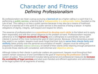 Character and Fitness Defining Professionalism By professionalism we mean a group pursuing a   learned art   as a higher calling in a spirit that it is performing a  public service ,  a service that is  indispensible in a democratic nation   founded on the rule of law. This calling is no less a public service because it may also be a means of livelihood. Pursuit of a learned art in the spirit of a public service is the essence of being a lawyer. It implies obligations of dignity, integrity, self-respect and respect for others.   The essence of professionalism is a  commitment to develop one's skills   to the fullest and to apply them responsibly and with the utmost diligence to the problem at hand. Professionalism requires adherence to the  highest standards of integrity   and a willingness to subordinate narrow self-interest in pursuit of the more fundamental goal of client service. Because of the tremendous power they wield in our system, lawyers must never forget that their duty to  serve their clients fairly and skillfully   takes priority over the personal accumulation of wealth. Lawyers must be willing and prepared to undertake  zealous advocacy  on behalf of their clients while retaining enough perspective to provide those clients with considered, well-informed and  objective advice .  Although duties to their clients in particular matters are paramount, lawyers must throughout their careers remain conscious of and committed to the goal of  improving the profession   and the system of justice. This commitment includes taking personal and professional measures  to  increase the availability of legal services   and abet even-handed and efficient application and administration of the legal system for all segments of society.  