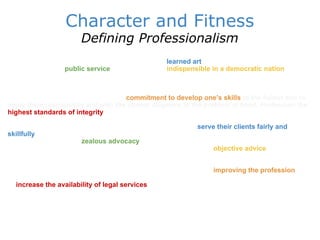 Character and Fitness Defining Professionalism By professionalism we mean a group pursuing a  learned art   as a higher calling in a spirit that it is performing a   public service , a service that is   indispensible in a democratic nation   founded on the rule of law. This calling is no less a public service because it may also be a means of livelihood. Pursuit of a learned art in the spirit of a public service is the essence of being a lawyer. It implies obligations of dignity, integrity, self-respect and respect for others.  The essence of professionalism is a  commitment to develop one's skills   to the fullest and to apply them responsibly and with the utmost diligence to the problem at hand. Profession the   highest standards of integrity   and a willingness to subordinate narrow self-interest in pursuit of the more fundamental goal of client service. Because of the tremendous power they wield in our system, lawyers must never forget that their duty to   serve their clients fairly and skillfully   takes priority over the personal accumulation of wealth. Lawyers must be willing and prepared to undertake  zealous advocacy   on behalf of their clients while retaining enough perspective to provide those clients with considered, well-infor   objective advice .  Although duties to their clients in particular matters are paramount, lawyers must throughout their careers remain conscious of and committed to the goal of   improving the profession   and the system of justice. This commitment includes taking personal and professional measures to   increase the availability of legal services   and abet even-handed and efficient application and administration of the legal system for all segments of society.  