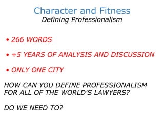 Character and Fitness Defining Professionalism   266 WORDS   +5 YEARS OF ANALYSIS AND DISCUSSION   ONLY ONE CITY      HOW CAN YOU DEFINE PROFESSIONALISM FOR ALL OF THE WORLD'S LAWYERS? DO WE NEED TO?   