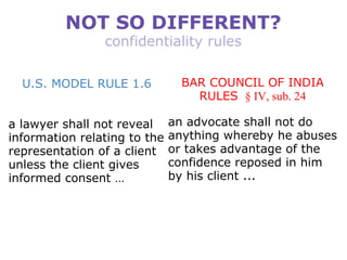 NOT SO DIFFERENT? confidentiality rules U.S. MODEL RULE 1.6 a lawyer shall not reveal information relating to the representation of a client unless the client gives informed consent … BAR COUNCIL OF INDIA RULES   § IV, sub. 24 an advocate shall not do anything whereby he abuses or takes advantage of the confidence reposed in him by his client ... 