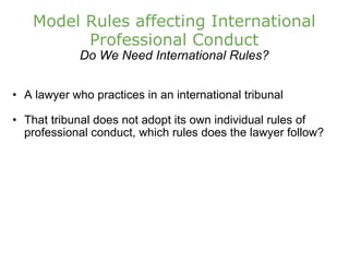 Model Rules affecting International Professional Conduct Do We Need International Rules? A lawyer who practices in an international tribunal That tribunal does not adopt its own individual rules of professional conduct, which rules does the lawyer follow? 