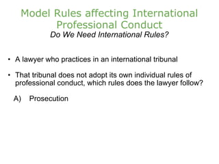 Model Rules affecting International Professional Conduct Do We Need International Rules? A lawyer who practices in an international tribunal That tribunal does not adopt its own individual rules of professional conduct, which rules does the lawyer follow?      A)    Prosecution  