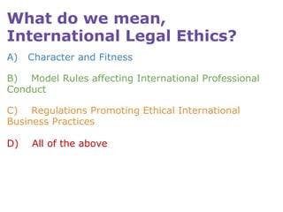 What do we mean, International Legal Ethics? A)   Character and Fitness B)    Model Rules affecting International Professional Conduct C)    Regulations Promoting Ethical International Business Practices D)    All of the above  