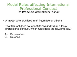 Model Rules affecting International Professional Conduct Do We Need International Rules? A lawyer who practices in an international tribunal That tribunal does not adopt its own individual rules of professional conduct, which rules does the lawyer follow?      A)    Prosecution       B)    Defense 