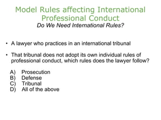 Model Rules affecting International Professional Conduct Do We Need International Rules? A lawyer who practices in an international tribunal That tribunal does not adopt its own individual rules of professional conduct, which rules does the lawyer follow?      A)    Prosecution       B)    Defense      C)    Tribunal      D)    All of the above 