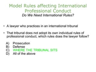Model Rules affecting International Professional Conduct Do We Need International Rules? A lawyer who practices in an international tribunal That tribunal does not adopt its own individual rules of professional conduct, which rules does the lawyer follow?      A)    Prosecution       B)    Defense      C)     WHERE THE TRIBUNAL SITS      D)    All of the above   