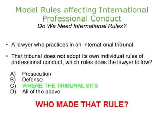 Model Rules affecting International Professional Conduct Do We Need International Rules? A lawyer who practices in an international tribunal That tribunal does not adopt its own individual rules of professional conduct, which rules does the lawyer follow?      A)    Prosecution       B)    Defense      C)     WHERE THE TRIBUNAL SITS      D)    All of the above   WHO MADE THAT RULE? 